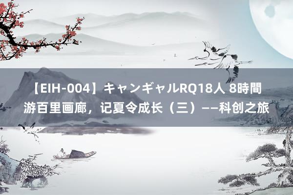 【EIH-004】キャンギャルRQ18人 8時間 游百里画廊，记夏令成长（三）——科创之旅