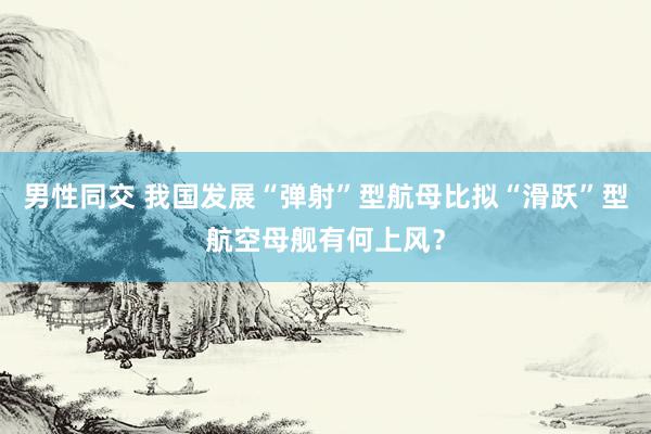 男性同交 我国发展“弹射”型航母比拟“滑跃”型航空母舰有何上风？