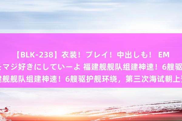 【BLK-238】衣装！プレイ！中出しも！ EMIRIのつぶやき指令で私をマジ好きにしていーよ 福建舰舰队组建神速！6艘驱护舰环绕，第三次海试朝上预期