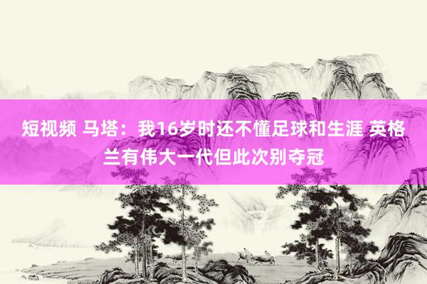 短视频 马塔：我16岁时还不懂足球和生涯 英格兰有伟大一代但此次别夺冠