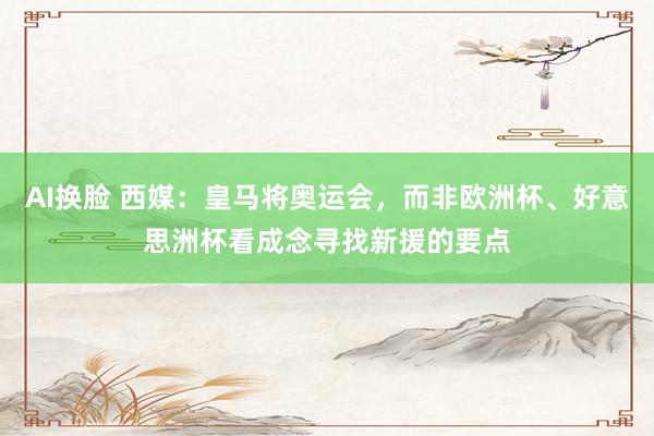 AI换脸 西媒：皇马将奥运会，而非欧洲杯、好意思洲杯看成念寻找新援的要点