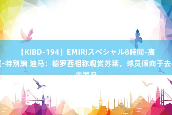 【KIBD-194】EMIRIスペシャル8時間-高画質-特別編 迪马：德罗西相称观赏苏莱，球员倾向于去罗马