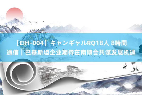 【EIH-004】キャンギャルRQ18人 8時間 通信｜巴基斯坦企业期待在南博会共谋发展机遇