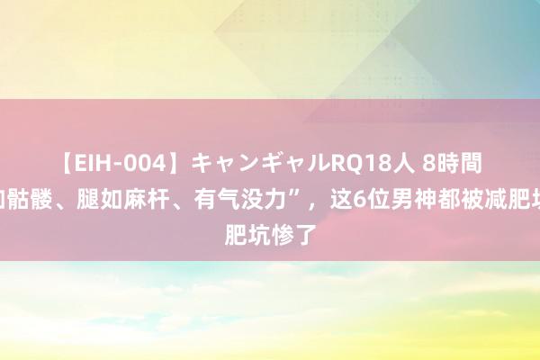 【EIH-004】キャンギャルRQ18人 8時間 “面如骷髅、腿如麻杆、有气没力”，这6位男神都被减肥坑惨了