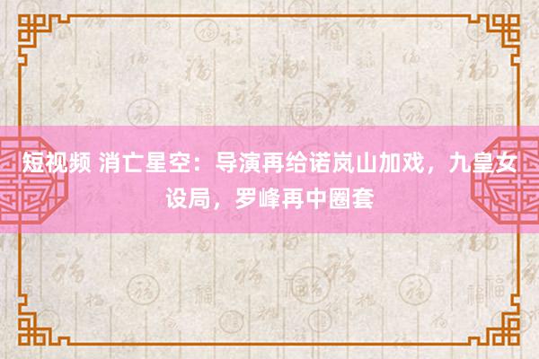 短视频 消亡星空：导演再给诺岚山加戏，九皇女设局，罗峰再中圈套