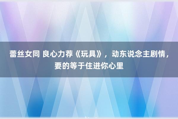 蕾丝女同 良心力荐《玩具》，动东说念主剧情，要的等于住进你心里