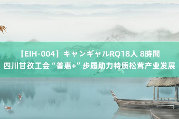 【EIH-004】キャンギャルRQ18人 8時間 四川甘孜工会“普惠+”步履助力特质松茸产业发展