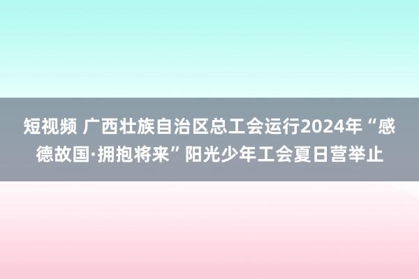 短视频 广西壮族自治区总工会运行2024年“感德故国·拥抱将来”阳光少年工会夏日营举止