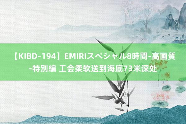 【KIBD-194】EMIRIスペシャル8時間-高画質-特別編 工会柔软送到海底73米深处