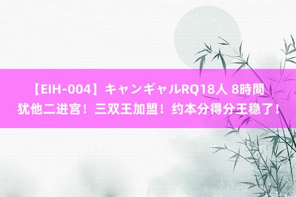 【EIH-004】キャンギャルRQ18人 8時間 犹他二进宫！三双王加盟！约本分得分王稳了！