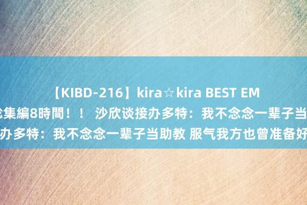 【KIBD-216】kira☆kira BEST EMIRI-中出し性交20発超え-総集編8時間！！ 沙欣谈接办多特：我不念念一辈子当助教 服气我方也曾准备好了