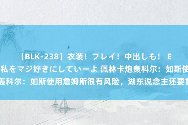 【BLK-238】衣装！プレイ！中出しも！ EMIRIのつぶやき指令で私をマジ好きにしていーよ 佩林卡炮轰科尔：如斯使用詹姆斯很有风险，湖东说念主还要靠他冲击冠军