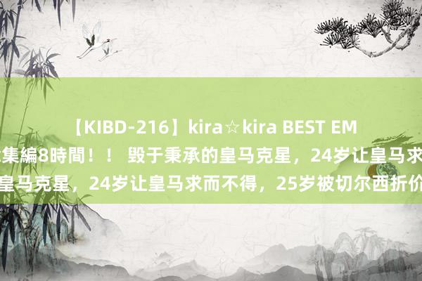 【KIBD-216】kira☆kira BEST EMIRI-中出し性交20発超え-総集編8時間！！ 毁于秉承的皇马克星，24岁让皇马求而不得，25岁被切尔西折价照管