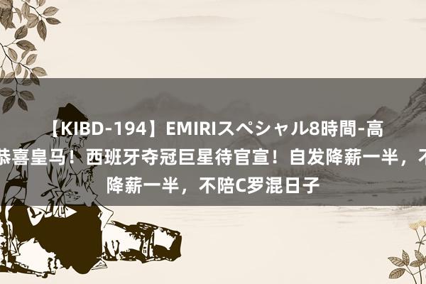 【KIBD-194】EMIRIスペシャル8時間-高画質-特別編 恭喜皇马！西班牙夺冠巨星待官宣！自发降薪一半，不陪C罗混日子