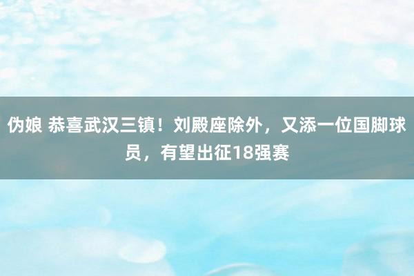 伪娘 恭喜武汉三镇！刘殿座除外，又添一位国脚球员，有望出征18强赛