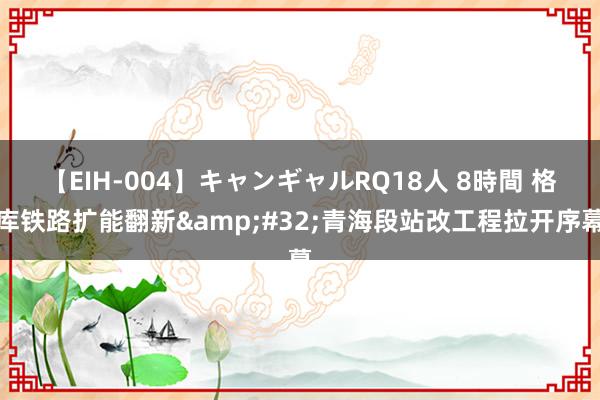 【EIH-004】キャンギャルRQ18人 8時間 格库铁路扩能翻新&#32;青海段站改工程拉开序幕