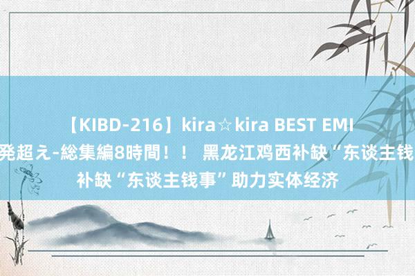 【KIBD-216】kira☆kira BEST EMIRI-中出し性交20発超え-総集編8時間！！ 黑龙江鸡西补缺“东谈主钱事”助力实体经济