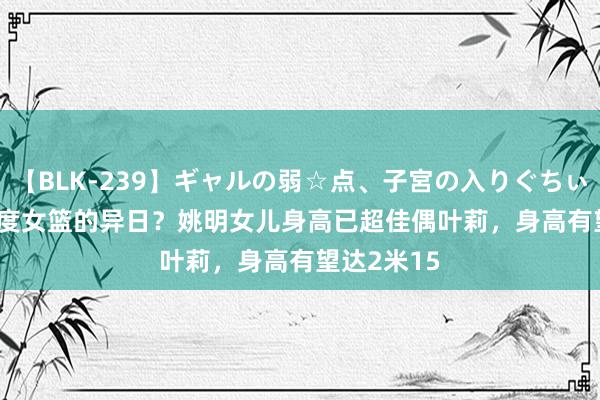 【BLK-239】ギャルの弱☆点、子宮の入りぐちぃ EMIRI 国度女篮的异日？姚明女儿身高已超佳偶叶莉，身高有望达2米15