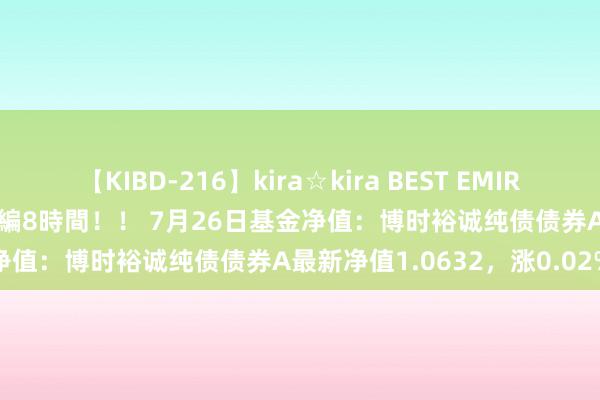 【KIBD-216】kira☆kira BEST EMIRI-中出し性交20発超え-総集編8時間！！ 7月26日基金净值：博时裕诚纯债债券A最新净值1.0632，涨0.02%