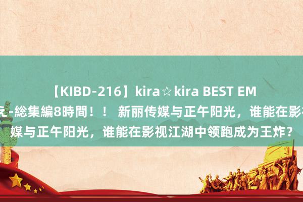 【KIBD-216】kira☆kira BEST EMIRI-中出し性交20発超え-総集編8時間！！ 新丽传媒与正午阳光，谁能在影视江湖中领跑成为王炸？