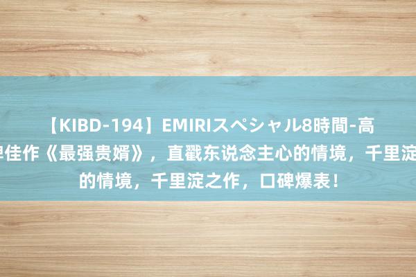 【KIBD-194】EMIRIスペシャル8時間-高画質-特別編 口碑佳作《最强贵婿》，直戳东说念主心的情境，千里淀之作，口碑爆表！