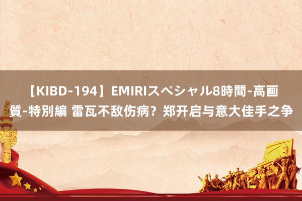 【KIBD-194】EMIRIスペシャル8時間-高画質-特別編 雷瓦不敌伤病？郑开启与意大佳手之争