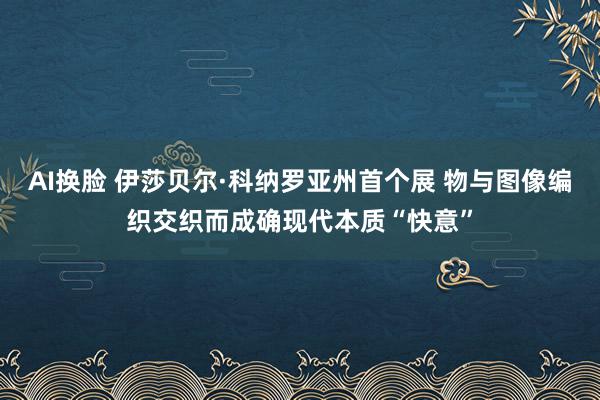 AI换脸 伊莎贝尔·科纳罗亚州首个展 物与图像编织交织而成确现代本质“快意”