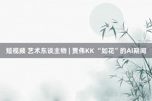 短视频 艺术东谈主物 | 贾伟KK “如花”的AI期间