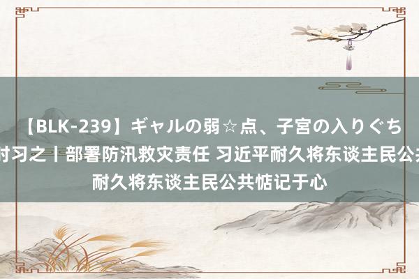 【BLK-239】ギャルの弱☆点、子宮の入りぐちぃ EMIRI 时习之丨部署防汛救灾责任 习近平耐久将东谈主民公共惦记于心