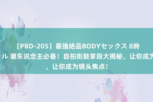 【PBD-205】最強絶品BODYセックス 8時間スペシャル 潮东说念主必备！自拍街鼓掌段大揭秘，让你成为镜头焦点！