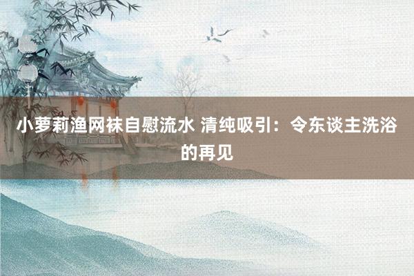 小萝莉渔网袜自慰流水 清纯吸引：令东谈主洗浴的再见