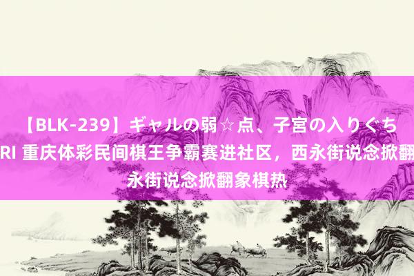 【BLK-239】ギャルの弱☆点、子宮の入りぐちぃ EMIRI 重庆体彩民间棋王争霸赛进社区，西永街说念掀翻象棋热