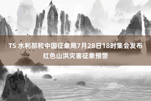 TS 水利部和中国征象局7月28日18时集会发布红色山洪灾害征象预警