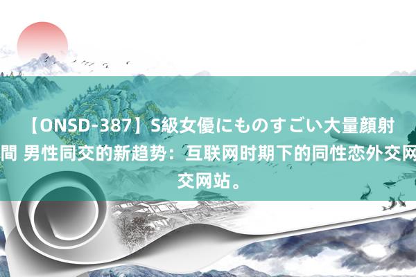 【ONSD-387】S級女優にものすごい大量顔射4時間 男性同交的新趋势：互联网时期下的同性恋外交网站。