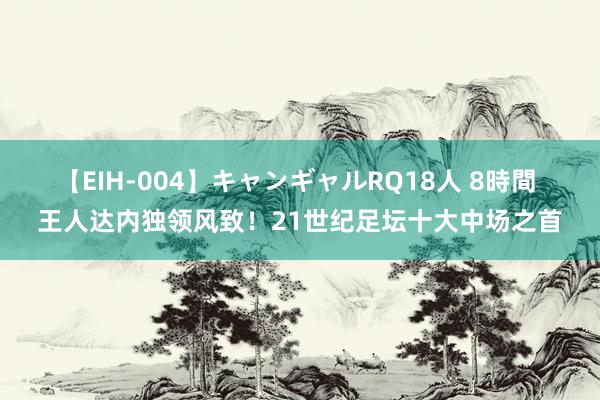 【EIH-004】キャンギャルRQ18人 8時間 王人达内独领风致！21世纪足坛十大中场之首