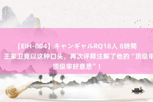 【EIH-004】キャンギャルRQ18人 8時間 没念念到，王家卫竟以这种口头，再次评释注解了他的“顶级审好意思”！