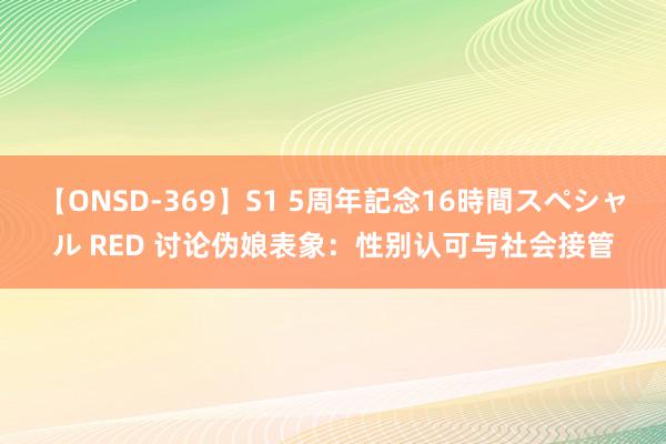 【ONSD-369】S1 5周年記念16時間スペシャル RED 讨论伪娘表象：性别认可与社会接管