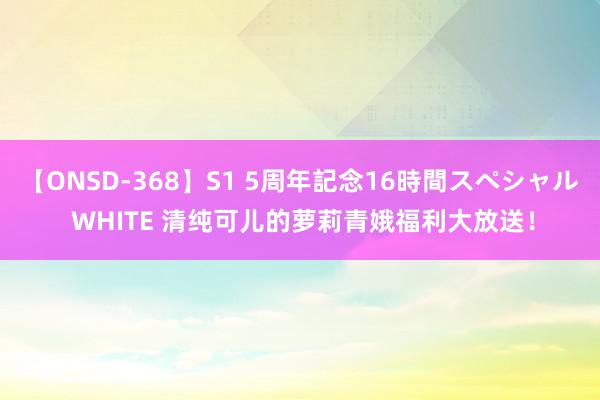 【ONSD-368】S1 5周年記念16時間スペシャル WHITE 清纯可儿的萝莉青娥福利大放送！