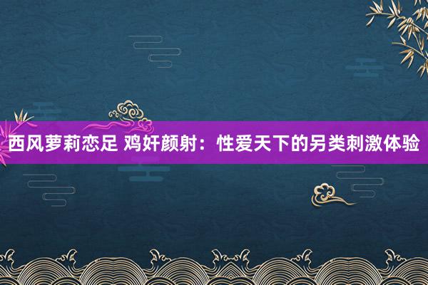 西风萝莉恋足 鸡奸颜射：性爱天下的另类刺激体验