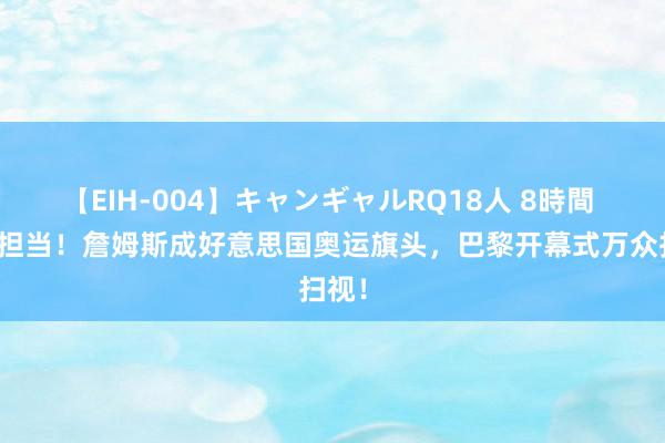 【EIH-004】キャンギャルRQ18人 8時間 巨星担当！詹姆斯成好意思国奥运旗头，巴黎开幕式万众扫视！