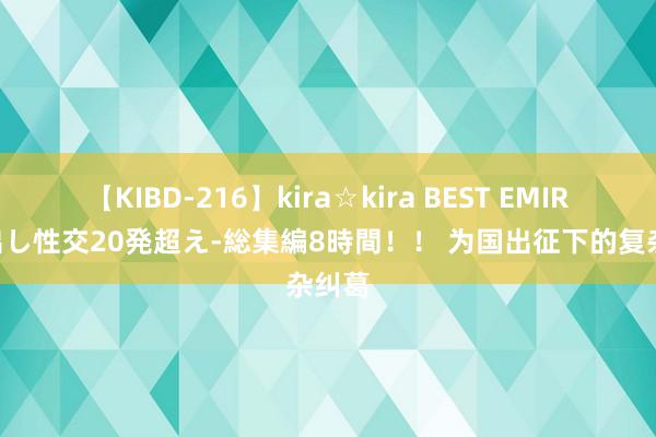 【KIBD-216】kira☆kira BEST EMIRI-中出し性交20発超え-総集編8時間！！ 为国出征下的复杂纠葛