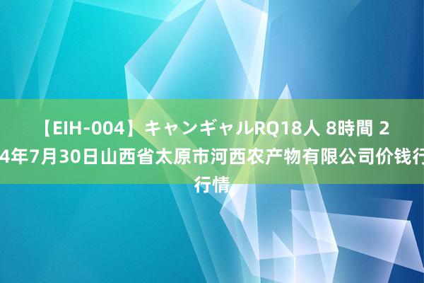 【EIH-004】キャンギャルRQ18人 8時間 2024年7月30日山西省太原市河西农产物有限公司价钱行情