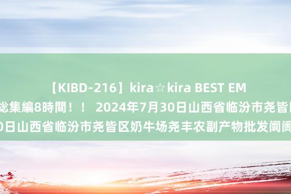 【KIBD-216】kira☆kira BEST EMIRI-中出し性交20発超え-総集編8時間！！ 2024年7月30日山西省临汾市尧皆区奶牛场尧丰农副产物批发阛阓价钱行情