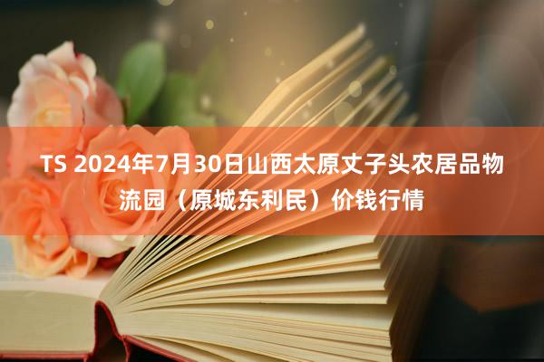 TS 2024年7月30日山西太原丈子头农居品物流园（原城东利民）价钱行情