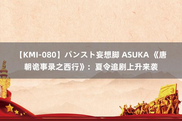 【KMI-080】パンスト妄想脚 ASUKA 《唐朝诡事录之西行》：夏令追剧上升来袭