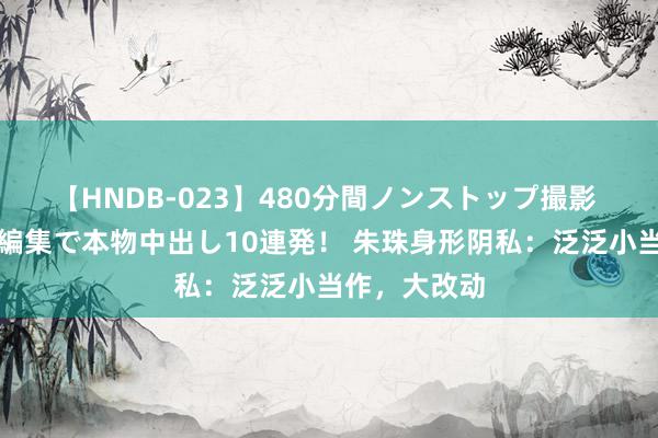 【HNDB-023】480分間ノンストップ撮影 ノーカット編集で本物中出し10連発！ 朱珠身形阴私：泛泛小当作，大改动