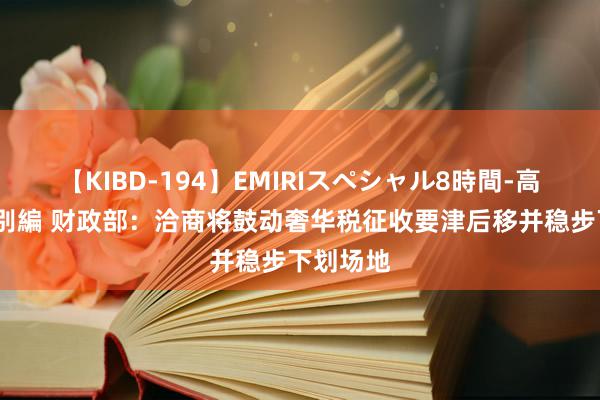 【KIBD-194】EMIRIスペシャル8時間-高画質-特別編 财政部：洽商将鼓动奢华税征收要津后移并稳步下划场地