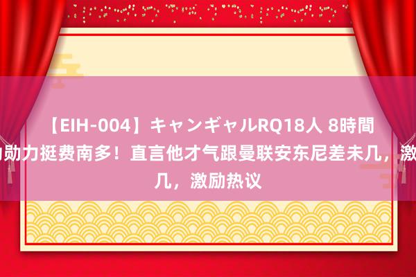 【EIH-004】キャンギャルRQ18人 8時間 申花功勋力挺费南多！直言他才气跟曼联安东尼差未几，激励热议