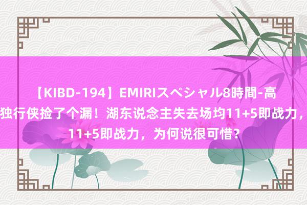 【KIBD-194】EMIRIスペシャル8時間-高画質-特別編 被独行侠捡了个漏！湖东说念主失去场均11+5即战力，为何说很可惜？