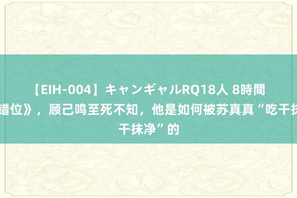 【EIH-004】キャンギャルRQ18人 8時間 二刷《错位》，顾己鸣至死不知，他是如何被苏真真“吃干抹净”的